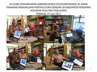 UJI COBA PEMANFAATAN JARKOMLUHDES (TELECONFERENCE) DI DINAS
TANAMAN PANGAN DAN HORTIKULTURA DENGAN 18 KABUPATEN PENERIMA
KEGIATAN FASILITASI POSLUHDES
TANGGAL 27 JULI 2017
38
 