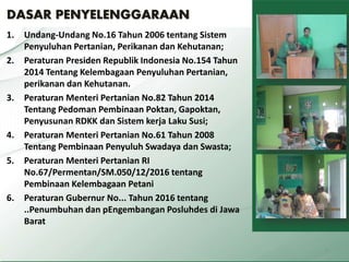 DASAR PENYELENGGARAAN
1. Undang-Undang No.16 Tahun 2006 tentang Sistem
Penyuluhan Pertanian, Perikanan dan Kehutanan;
2. Peraturan Presiden Republik Indonesia No.154 Tahun
2014 Tentang Kelembagaan Penyuluhan Pertanian,
perikanan dan Kehutanan.
3. Peraturan Menteri Pertanian No.82 Tahun 2014
Tentang Pedoman Pembinaan Poktan, Gapoktan,
Penyusunan RDKK dan Sistem kerja Laku Susi;
4. Peraturan Menteri Pertanian No.61 Tahun 2008
Tentang Pembinaan Penyuluh Swadaya dan Swasta;
5. Peraturan Menteri Pertanian RI
No.67/Permentan/SM.050/12/2016 tentang
Pembinaan Kelembagaan Petani
6. Peraturan Gubernur No... Tahun 2016 tentang
..Penumbuhan dan pEngembangan Posluhdes di Jawa
Barat
4
 