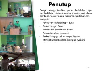 Dengan mengoptimalkan peran Posluhdes dapat
meningkatkan peranan pelaku utama/usaha dalam
pembangunan pertanian, perikanan dan kehutanan.
meliputi :
- Penerapan teknologi tepat guna
- Perkembangan Pasar
- Kemudahan penyediaan modal
- Percepatan akses informasi
- Berkembangnya unit usaha perdesaan
- Menumbuhkembangkan penyuluh swadaya
Penutup
40
 
