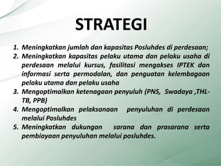 STRATEGI
1. Meningkatkan jumlah dan kapasitas Posluhdes di perdesaan;
2. Meningkatkan kapasitas pelaku utama dan pelaku usaha di
perdesaan melalui kursus, fasilitasi mengakses IPTEK dan
informasi serta permodalan, dan penguatan kelembagaan
pelaku utama dan pelaku usaha
3. Mengoptimalkan ketenagaan penyuluh (PNS, Swadaya ,THL-
TB, PPB)
4. Mengoptimalkan pelaksanaan penyuluhan di perdesaan
melalui Posluhdes
5. Meningkatkan dukungan sarana dan prasarana serta
pembiayaan penyuluhan melalui posluhdes.
5
 