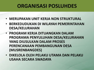 ORGANISASI POSLUHDES
• MERUPAKAN UNIT KERJA NON STRUKTURAL
• BERKEDUDUKAN DI WILAYAH PEMERINTAHAN
DESA/KELURAHAN
• PROGRAM KERJA DITUANGKAN DALAM
PROGRAMA PENYULUHAN DESA/KELURAHAN
YANG DIUSULKAN DALAM PROSES
PERENCANAAN PEMBANGUNAN DESA
(MUSRENBANGDES)
• DIKELOLA OLEH PELAKU UTAMA DAN PELAKU
USAHA SECARA SWADAYA
7
 