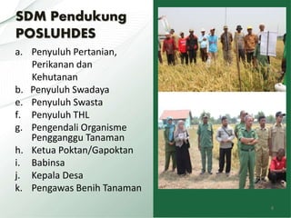 SDM Pendukung
POSLUHDES
a. Penyuluh Pertanian,
Perikanan dan
Kehutanan
b. Penyuluh Swadaya
e. Penyuluh Swasta
f. Penyuluh THL
g. Pengendali Organisme
Pengganggu Tanaman
h. Ketua Poktan/Gapoktan
i. Babinsa
j. Kepala Desa
k. Pengawas Benih Tanaman
8
 