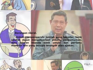  Dorongan moral.
   Untuk mempengaruhi jumlah uang beredar, bank
sentral dapat mengeluarkan pidato, pengumuman,
atau edaran kepada bank umum dan perilaku
moneter lain yang berupa larangan atau ajakan.
 