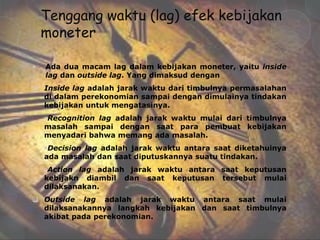 Tenggang waktu (lag) efek kebijakan
    moneter

•   Ada dua macam lag dalam kebijakan moneter, yaitu inside
    lag dan outside lag. Yang dimaksud dengan
 Inside lag adalah jarak waktu dari timbulnya permasalahan
  di dalam perekonomian sampai dengan dimulainya tindakan
  kebijakan untuk mengatasinya.
    Recognition lag adalah jarak waktu mulai dari timbulnya
    masalah sampai dengan saat para pembuat kebijakan
    menyadari bahwa memang ada masalah.
    Decision lag adalah jarak waktu antara saat diketahuinya
    ada masalah dan saat diputuskannya suatu tindakan.
    Action lag adalah jarak waktu antara saat keputusan
    kebijakn diambil dan saat keputusan tersebut mulai
    dilaksanakan.
 Outside lag adalah jarak waktu antara saat mulai
  dilaksanakannya langkah kebijakan dan saat timbulnya
  akibat pada perekonomian.
 