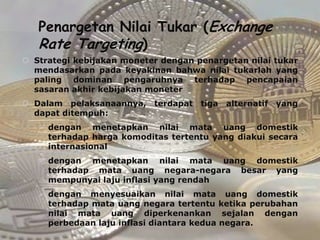 Penargetan Nilai Tukar (Exchange
   Rate Targeting)
 Strategi kebijakan moneter dengan penargetan nilai tukar
  mendasarkan pada keyakinan bahwa nilai tukarlah yang
  paling dominan pengaruhnya terhadap pencapaian
  sasaran akhir kebijakan moneter
 Dalam pelaksanaannya,    terdapat   tiga alternatif   yang
  dapat ditempuh:
    dengan menetapkan nilai mata uang domestik
     terhadap harga komoditas tertentu yang diakui secara
     internasional
    dengan menetapkan nilai mata uang domestik
     terhadap mata uang negara-negara besar yang
     mempunyai laju inflasi yang rendah
    dengan menyesuaikan nilai mata uang domestik
     terhadap mata uang negara tertentu ketika perubahan
     nilai mata uang diperkenankan sejalan dengan
     perbedaan laju inflasi diantara kedua negara.
 