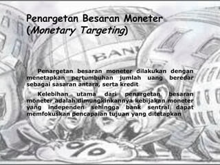 Penargetan Besaran Moneter
(Monetary Targeting)



   Penargetan besaran moneter dilakukan dengan
menetapkan pertumbuhan jumlah uang beredar
sebagai sasaran antara, serta kredit
   Kelebihan   utama  dari  penargetan    besaran
moneter adalah dimungkinkannya kebijakan moneter
yang independen sehingga bank sentral dapat
memfokuskan pencapaian tujuan yang ditetapkan
 