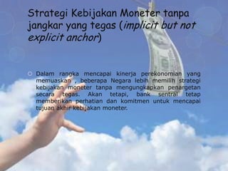Strategi Kebijakan Moneter tanpa
jangkar yang tegas (implicit but not
explicit anchor)


 Dalam rangka mencapai kinerja perekonomian yang
  memuaskan , beberapa Negara lebih memilih strategi
  kebijakan moneter tanpa mengungkapkan penargetan
  secara tegas. Akan tetapi, bank sentral tetap
  memberikan perhatian dan komitmen untuk mencapai
  tujuan akhir kebijakan moneter.
 