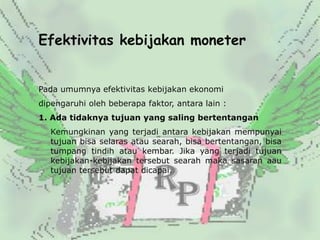 Efektivitas kebijakan moneter


Pada umumnya efektivitas kebijakan ekonomi
dipengaruhi oleh beberapa faktor, antara lain :
1. Ada tidaknya tujuan yang saling bertentangan
   Kemungkinan yang terjadi antara kebijakan mempunyai
   tujuan bisa selaras atau searah, bisa bertentangan, bisa
   tumpang tindih atau kembar. Jika yang terjadi tujuan
   kebijakan-kebijakan tersebut searah maka sasaran aau
   tujuan tersebut dapat dicapai.
 
