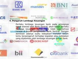 4. Pengaruh Lembaga Keuangan
     Perilaku lembaga keuangan bank pada prinsipnya
     dapat diawasi oleh Bank Sentral, akan tetapi perilaku
     lembaga keuangan bukan bank tidak sepenuhnya
     berada di bawah pengawasan Bank Sentral. Dengan
     demikian adanya suatu kebijakan moneter belum
     tentu berpengaruh terhadap kegiatan atau kebijakan
     yang dijalankan oleh lembaga keuangan bukan bank.
 