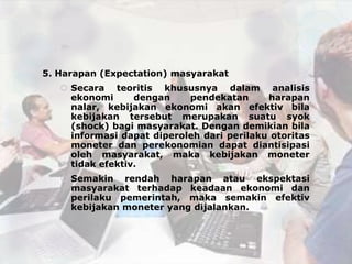 5. Harapan (Expectation) masyarakat
    Secara teoritis khususnya dalam analisis
     ekonomi      dengan    pendekatan      harapan
     nalar, kebijakan ekonomi akan efektiv bila
     kebijakan tersebut merupakan suatu syok
     (shock) bagi masyarakat. Dengan demikian bila
     informasi dapat diperoleh dari perilaku otoritas
     moneter dan perekonomian dapat diantisipasi
     oleh masyarakat, maka kebijakan moneter
     tidak efektiv.
    Semakin rendah harapan atau ekspektasi
     masyarakat terhadap keadaan ekonomi dan
     perilaku pemerintah, maka semakin efektiv
     kebijakan moneter yang dijalankan.
 