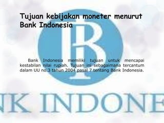 Tujuan kebijakan moneter menurut
Bank Indonesia



    Bank Indonesia memiliki tujuan untuk mencapai
kestabilan nilai rupiah. Tujuan ini sebagaimana tercantum
dalam UU no.3 tahun 2004 pasal 7 tentang Bank Indonesia.
 