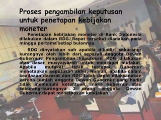 Proses pengambilan keputusan
untuk penetapan kebijakan
moneter
    Penetapan kebijakan moneter di Bank Indonesia
dilakukan dalam RDG. Rapat tersebut diadakan pada
minggu pertama setiap bulannya.
    RDG dinyatakan sah apabila dihadiri sekurang-
kurangnya oleh lebih dari separuh anggota Dewan
Gubernur. Pengambilan keputusan RDG dilakukan
atas dasar musyawarah untuk mencapai mufakat.
Apabila   mufakat    tidak   tercapai,   Gubernur
menetapkan keputusan akhir. Namun, apabila dalam
keadaaan darurat dan RDG tidak dapat dilaksanakan
karena jumlah anggota Dewan Gubernur yang hadir
tidak memenuhi ketentuan, maka Gubernur atau
sekurang-kurangnya   2   orang   anggota   Dewan
Gubernur dapat menetapkan kebijakan.
 