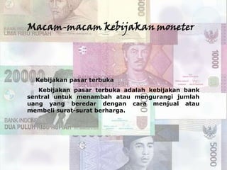 Macam-macam kebijakan moneter




 Kebijakan pasar terbuka
   Kebijakan pasar terbuka adalah kebijakan bank
sentral untuk menambah atau mengurangi jumlah
uang yang beredar dengan cara menjual atau
membeli surat-surat berharga.
 