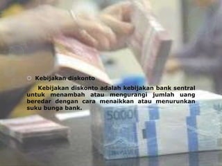  Kebijakan diskonto
   Kebijakan diskonto adalah kebijakan bank sentral
untuk menambah atau mengurangi jumlah uang
beredar dengan cara menaikkan atau menurunkan
suku bunga bank.
 