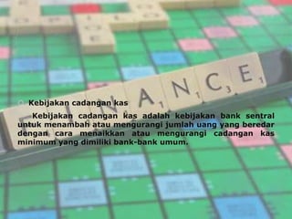  Kebijakan cadangan kas
   Kebijakan cadangan kas adalah kebijakan bank sentral
untuk menambah atau mengurangi jumlah uang yang beredar
dengan cara menaikkan atau mengurangi cadangan kas
minimum yang dimiliki bank-bank umum.
 