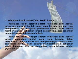  Kebijakan kredit selektif dan kredit longgar.
   Kebijakan kredit selektif adalah kebijakan bank sentral
untuk mengurangi jumlah uang yang beredar dengan cara
memperketat syarat-syarat pemberian kredit. Bank sentral
memberlakukan kebijakan kredit selektif jika perekonomian
menunjukkan gejala-gejala inflasi.
   Kebijakan kredit longgar adalah kebijakan bank sentral
untuk menambah jumlah uang yang beredar dalam
masyarakat dengan cara-cara memperlonggar syarat-syarat
pemberian kredit. Bank sentral memberlakukan kebijakan
kredit longggar jika perekonomian menunjukkan gejala-
gejala deflasi.
 