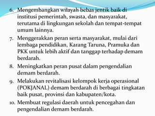 6. Mengembangkan wilayah bebas jentik baik di
institusi pemerintah, swasta, dan masyarakat,
terutama di lingkungan sekolah dan tempat-tempat
umum lainnya.
7. Menggerakkan peran serta masyarakat, mulai dari
lembaga pendidikan, Karang Taruna, Pramuka dan
PKK untuk lebih aktif dan tanggap terhadap demam
berdarah.
8. Meningkatkan peran pusat dalam pengendalian
demam berdarah.
9. Melakukan revitalisasi kelompok kerja operasional
(POKJANAL) demam berdarah di berbagai tingkatan
baik pusat, provinsi dan kabupaten/kota.
10. Membuat regulasi daerah untuk pencegahan dan
pengendalian demam berdarah.
 