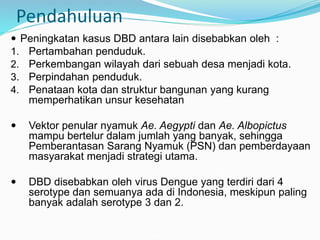 Pendahuluan
 Peningkatan kasus DBD antara lain disebabkan oleh :
1. Pertambahan penduduk.
2. Perkembangan wilayah dari sebuah desa menjadi kota.
3. Perpindahan penduduk.
4. Penataan kota dan struktur bangunan yang kurang
memperhatikan unsur kesehatan
 Vektor penular nyamuk Ae. Aegypti dan Ae. Albopictus
mampu bertelur dalam jumlah yang banyak, sehingga
Pemberantasan Sarang Nyamuk (PSN) dan pemberdayaan
masyarakat menjadi strategi utama.
 DBD disebabkan oleh virus Dengue yang terdiri dari 4
serotype dan semuanya ada di Indonesia, meskipun paling
banyak adalah serotype 3 dan 2.
 
