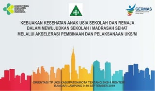 KEBIJAKAN KESEHATAN ANAK USIA SEKOLAH DAN REMAJA
DALAM MEWUJUDKAN SEKOLAH / MADRASAH SEHAT
MELALUI AKSELERASI PEMBINAAN DAN PELAKSANAAN UKS/M
ORIENTASI TP UKS KABUPATEN/KOTA TENTANG SKB 4 MENTERI
BANDAR LAMPUNG 9-10 SEPTEMBER 2019
 