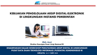 DISAMPAIKAN DALAM WORKSHOP PEMUTAHIRAN ARSIP DIGITAL DI LINGKUNGAN
PUSAT DATA DAAN TEKNOLOGI INFORMASI (PUSDATIN) KEMENDIKBUD RI
Jakarta, 16-17 JuLi 2020
Oleh: Azmi
Direktur Kearsipan Pusat, Arsip Nasional RI
KEBIJAKAN PENGELOLAAN ARSIP DIGITAL/ELEKTRONIK
DI LINGKUNGAN INSTANSI PEMERINTAH
 