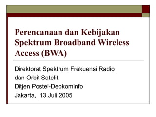 Perencanaan dan Kebijakan
Spektrum Broadband Wireless
Access (BWA)
Direktorat Spektrum Frekuensi Radio
dan Orbit Satelit
Ditjen Postel-Depkominfo
Jakarta, 13 Juli 2005
 
