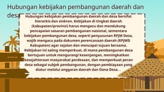 Hubungan kebijakan pembangunan daerah dan
desa Hubungan kebijakan pembangunan daerah dan desa bersifat
hierarkis dan sinkron. Kebijakan di tingkat daerah
(kabupaten/provinsi) harus mengacu dan mendukung
pencapaian sasaran pembangunan nasional, sementara
kebijakan pembangunan desa, seperti penyusunan RPJM Desa,
wajib mengacu pada dokumen perencanaan daerah (RPJMD
Kabupaten) agar sejalan dan mencapai tujuan bersama.
Kebijakan ini saling memperkuat, di mana pembangunan desa
bertujuan untuk mengurangi kesenjangan, meningkatkan
kesejahteraan masyarakat perdesaan, dan memperkuat peran
desa sebagai subjek pembangunan, dengan pembiayaan yang
diatur melalui anggaran daerah dan Dana Desa. .
 