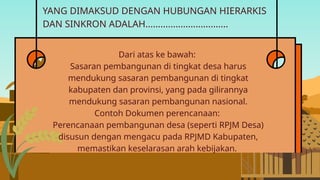 YANG DIMAKSUD DENGAN HUBUNGAN HIERARKIS
DAN SINKRON ADALAH.................................
Dari atas ke bawah:
Sasaran pembangunan di tingkat desa harus
mendukung sasaran pembangunan di tingkat
kabupaten dan provinsi, yang pada gilirannya
mendukung sasaran pembangunan nasional.
Contoh Dokumen perencanaan:
Perencanaan pembangunan desa (seperti RPJM Desa)
disusun dengan mengacu pada RPJMD Kabupaten,
memastikan keselarasan arah kebijakan.
 