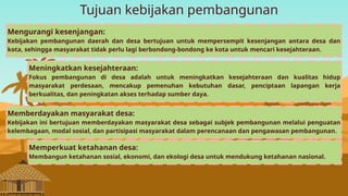 Tujuan kebijakan pembangunan
Mengurangi kesenjangan:
Kebijakan pembangunan daerah dan desa bertujuan untuk mempersempit kesenjangan antara desa dan
kota, sehingga masyarakat tidak perlu lagi berbondong-bondong ke kota untuk mencari kesejahteraan.
Meningkatkan kesejahteraan:
Fokus pembangunan di desa adalah untuk meningkatkan kesejahteraan dan kualitas hidup
masyarakat perdesaan, mencakup pemenuhan kebutuhan dasar, penciptaan lapangan kerja
berkualitas, dan peningkatan akses terhadap sumber daya.
Memberdayakan masyarakat desa:
Kebijakan ini bertujuan memberdayakan masyarakat desa sebagai subjek pembangunan melalui penguatan
kelembagaan, modal sosial, dan partisipasi masyarakat dalam perencanaan dan pengawasan pembangunan.
Memperkuat ketahanan desa:
Membangun ketahanan sosial, ekonomi, dan ekologi desa untuk mendukung ketahanan nasional.
 