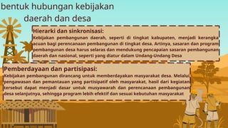 bentuk hubungan kebijakan
daerah dan desa
Pemberdayaan dan partisipasi:
Kebijakan pembangunan dirancang untuk memberdayakan masyarakat desa. Melalui
pengawasan dan pemantauan yang partisipatif oleh masyarakat, hasil dari kegiatan
tersebut dapat menjadi dasar untuk musyawarah dan perencanaan pembangunan
desa selanjutnya, sehingga program lebih efektif dan sesuai kebutuhan masyarakat
Hierarki dan sinkronisasi:
Kebijakan pembangunan daerah, seperti di tingkat kabupaten, menjadi kerangka
acuan bagi perencanaan pembangunan di tingkat desa. Artinya, sasaran dan program
pembangunan desa harus selaras dan mendukung pencapaian sasaran pembangunan
daerah dan nasional, seperti yang diatur dalam Undang-Undang Desa
 