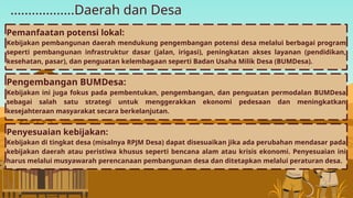 ..................Daerah dan Desa
Pengembangan BUMDesa:
Kebijakan ini juga fokus pada pembentukan, pengembangan, dan penguatan permodalan BUMDesa
sebagai salah satu strategi untuk menggerakkan ekonomi pedesaan dan meningkatkan
kesejahteraan masyarakat secara berkelanjutan.
Pemanfaatan potensi lokal:
Kebijakan pembangunan daerah mendukung pengembangan potensi desa melalui berbagai program
seperti pembangunan infrastruktur dasar (jalan, irigasi), peningkatan akses layanan (pendidikan,
kesehatan, pasar), dan penguatan kelembagaan seperti Badan Usaha Milik Desa (BUMDesa).
Penyesuaian kebijakan:
Kebijakan di tingkat desa (misalnya RPJM Desa) dapat disesuaikan jika ada perubahan mendasar pada
kebijakan daerah atau peristiwa khusus seperti bencana alam atau krisis ekonomi. Penyesuaian ini
harus melalui musyawarah perencanaan pembangunan desa dan ditetapkan melalui peraturan desa.
 