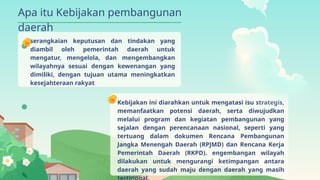 serangkaian keputusan dan tindakan yang
diambil oleh pemerintah daerah untuk
mengatur, mengelola, dan mengembangkan
wilayahnya sesuai dengan kewenangan yang
dimiliki, dengan tujuan utama meningkatkan
kesejahteraan rakyat
Kebijakan ini diarahkan untuk mengatasi isu strategis,
memanfaatkan potensi daerah, serta diwujudkan
melalui program dan kegiatan pembangunan yang
sejalan dengan perencanaan nasional, seperti yang
tertuang dalam dokumen Rencana Pembangunan
Jangka Menengah Daerah (RPJMD) dan Rencana Kerja
Pemerintah Daerah (RKPD). engembangan wilayah
dilakukan untuk mengurangi ketimpangan antara
daerah yang sudah maju dengan daerah yang masih
Apa itu Kebijakan pembangunan
daerah
 