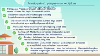 Transparan: Proses perumusan kebijakan dilakukan
secara terbuka dan dapat diakses oleh publik
Prinsip-prinsip penyusunan kebijakan
pembangunan daerah:
Responsif: Kebijakan harus tanggap terhadap
kebutuhan dan aspirasi masyarakat.
Efisien dan Efektif: Menggunakan sumber daya secara
optimal untuk mencapai hasil yang maksimal.
Akuntabel: Pemerintah daerah bertanggung jawab atas
setiap keputusan dan hasil kebijakan yang diambil.
Partisipatif: Melibatkan partisipasi masyarakat dalam
setiap tahapan perencanaan dan pelaksanaan.
Terukur: Kebijakan harus dapat diukur dampaknya
melalui indikator yang jelas.
Berkeadilan: Memastikan manfaat pembangunan dirasakan
secara adil oleh seluruh lapisan masyarakat.
Berwawasan lingkungan dan berkelanjutan: Mempertimbangkan
dampak lingkungan dan memastikan keberlanjutan pembangunan
untuk masa depan.
 