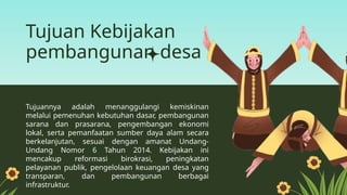 Tujuan Kebijakan
pembangunan desa
Tujuannya adalah menanggulangi kemiskinan
melalui pemenuhan kebutuhan dasar, pembangunan
sarana dan prasarana, pengembangan ekonomi
lokal, serta pemanfaatan sumber daya alam secara
berkelanjutan, sesuai dengan amanat Undang-
Undang Nomor 6 Tahun 2014. Kebijakan ini
mencakup reformasi birokrasi, peningkatan
pelayanan publik, pengelolaan keuangan desa yang
transparan, dan pembangunan berbagai
infrastruktur.
 