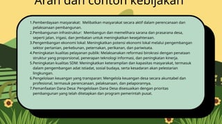 1.Pemberdayaan masyarakat: Melibatkan masyarakat secara aktif dalam perencanaan dan
pelaksanaan pembangunan.
2.Pembangunan infrastruktur: Membangun dan memelihara sarana dan prasarana desa,
seperti jalan, irigasi, dan jembatan untuk meningkatkan kesejahteraan.
3.Pengembangan ekonomi lokal: Meningkatkan potensi ekonomi lokal melalui pengembangan
sektor pertanian, perkebunan, peternakan, perikanan, dan pariwisata.
4.Peningkatan kualitas pelayanan publik: Melaksanakan reformasi birokrasi dengan penataan
struktur yang proporsional, penerapan teknologi informasi, dan peningkatan kinerja.
5.Peningkatan kualitas SDM: Meningkatkan keterampilan dan kapasitas masyarakat, termasuk
dalam pengembangan adat istiadat, sosial budaya, serta kesadaran akan pelestarian
lingkungan.
6.Pengelolaan keuangan yang transparan: Mengelola keuangan desa secara akuntabel dan
profesional, termasuk perencanaan, pelaksanaan, dan pelaporannya.
7.Pemanfaatan Dana Desa: Pengelolaan Dana Desa disesuaikan dengan prioritas
pembangunan yang telah ditetapkan dan program pemerintah pusat.
Arah dan contoh kebijakan
 