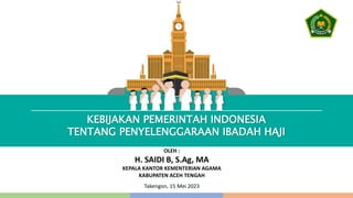 KEBIJAKAN PEMERINTAH INDONESIA
TENTANG PENYELENGGARAAN IBADAH HAJI
OLEH :
H. SAIDI B, S.Ag, MA
KEPALA KANTOR KEMENTERIAN AGAMA
KABUPATEN ACEH TENGAH
Takengon, 15 Mei 2023
 