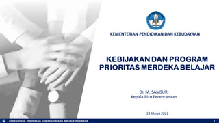KEMENTERIAN PENDIDIKAN DAN KEBUDAYAAN REPUBLIK INDONESIA
KEMENTERIAN PENDIDIKAN DAN KEBUDAYAAN
KEBIJAKAN DAN PROGRAM
PRIORITAS MERDEKA BELAJAR
23 Maret 2021
1
Dr. M. SAMSURI
Kepala Biro Perencanaan
 