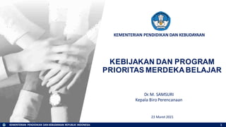 KEMENTERIAN PENDIDIKAN DAN KEBUDAYAAN REPUBLIK INDONESIA
KEMENTERIAN PENDIDIKAN DAN KEBUDAYAAN
KEBIJAKAN DAN PROGRAM
PRIORITAS MERDEKA BELAJAR
23 Maret 2021
1
Dr. M. SAMSURI
Kepala BiroPerencanaan
 