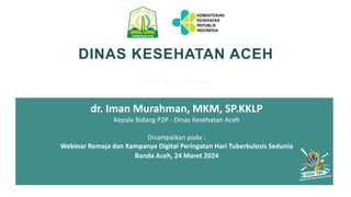 DINAS KESEHATAN ACEH
dr. Iman Murahman, MKM, SP.KKLP
Kepala Bidang P2P - Dinas Kesehatan Aceh
Disampaikan pada :
Webinar Remaja dan Kampanye Digital Peringatan Hari Tuberkulosis Sedunia
Banda Aceh, 24 Maret 2024
 