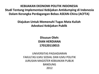 KEBIJAKAN EKONOMI POLITIK INDONESIA
Studi Tentang Implementasi Kebijakan Antidumping di Indonesia
   Dalam Kerangka Perdagangan Bebas ASEAN-China (ACFTA)

        Diajukan Untuk Memenuhi Tugas Mata Kuliah
                 Advokasi Kebijakan Publik


                       Disusun Oleh:
                      DIAN HERDIANA
                       170120110015

                  UNIVERSITAS PADJADJARAN
            FAKULTAS ILMU SOSIAL DAN ILMU POLITIK
             JURUSAN MAGISTER KEBIJAKAN PUBLIK
                         BANDUNG
                            2012
 