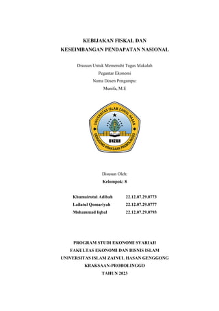 KEBIJAKAN FISKAL DAN
KESEIMBANGAN PENDAPATAN NASIONAL
Disusun Untuk Memenuhi Tugas Makalah
Pegantar Ekonomi
Nama Dosen Pengampu:
Munifa, M.E
Disusun Oleh:
Kelompok: 8
Khumairotul Adibah 22.12.07.29.0773
Lailatul Qomariyah 22.12.07.29.0777
Mohammad Iqbal 22.12.07.29.0793
PROGRAM STUDI EKONOMI SYARIAH
FAKULTAS EKONOMI DAN BISNIS ISLAM
UNIVERSITAS ISLAM ZAINUL HASAN GENGGONG
KRAKSAAN-PROBOLINGGO
TAHUN 2023
 