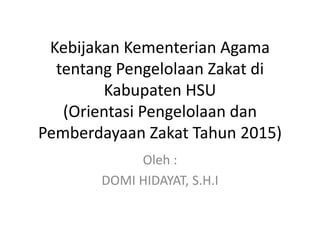 Kebijakan Kementerian Agama
tentang Pengelolaan Zakat di
Kabupaten HSU
(Orientasi Pengelolaan dan
Pemberdayaan Zakat Tahun 2015)
Oleh :
DOMI HIDAYAT, S.H.I
 