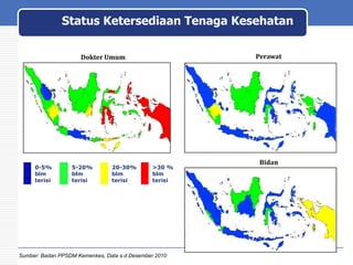 Status Ketersediaan Tenaga Kesehatan
Peta Ketersediaan SDM Kesehatan di Puskesmas
Perawat

Dokter Umum

0-5%
blm
terisi

5-20%
blm
terisi

20-30%
blm
terisi

>30 %
blm
terisi

Sumber: Badan PPSDM Kemenkes, Data s.d Desember 2010

Bidan

 