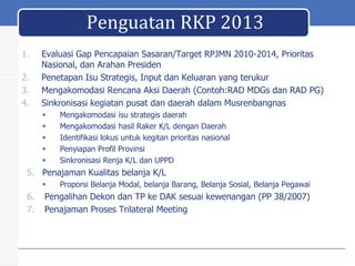 Penguatan RKP 2013
1.
2.
3.
4.

Evaluasi Gap Pencapaian Sasaran/Target RPJMN 2010-2014, Prioritas
Nasional, dan Arahan Presiden
Penetapan Isu Strategis, Input dan Keluaran yang terukur
Mengakomodasi Rencana Aksi Daerah (Contoh:RAD MDGs dan RAD PG)
Sinkronisasi kegiatan pusat dan daerah dalam Musrenbangnas






Mengakomodasi isu strategis daerah
Mengakomodasi hasil Raker K/L dengan Daerah
Identifikasi lokus untuk kegitan prioritas nasional
Penyiapan Profil Provinsi
Sinkronisasi Renja K/L dan UPPD

5. Penajaman Kualitas belanja K/L


6.
7.

Proporsi Belanja Modal, belanja Barang, Belanja Sosial, Belanja Pegawai

Pengalihan Dekon dan TP ke DAK sesuai kewenangan (PP 38/2007)
Penajaman Proses Trilateral Meeting

 