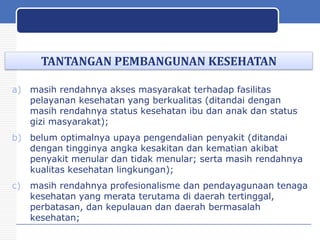 TANTANGAN PEMBANGUNAN KESEHATAN
a) masih rendahnya akses masyarakat terhadap fasilitas
pelayanan kesehatan yang berkualitas (ditandai dengan
masih rendahnya status kesehatan ibu dan anak dan status
gizi masyarakat);
b) belum optimalnya upaya pengendalian penyakit (ditandai
dengan tingginya angka kesakitan dan kematian akibat
penyakit menular dan tidak menular; serta masih rendahnya
kualitas kesehatan lingkungan);
c)

masih rendahnya profesionalisme dan pendayagunaan tenaga
kesehatan yang merata terutama di daerah tertinggal,
perbatasan, dan kepulauan dan daerah bermasalah
kesehatan;
29

 
