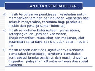 LANJUTAN PENDAHULUAN...
d) masih terbatasnya pembiayaan kesehatan untuk
memberikan jaminan perlindungan kesehatan bagi
seluruh masyarakat, terutama bagi penduduk
miskin dan pekerja sektor informal;
e) masih rendahnya ketersediaan, pemerataan,
keterjangkauan, jaminan keamanan,
khasiat/manfaat, mutu obat dan makanan, alat
kesehatan serta daya saing produk dalam negeri;
dan
f) masih rendah dan tidak signifikannya kenaikan
pemakaian kontrasepsi, terutama pemakaian
kontrasepsi jangka panjang, dan masih tingginya
disparitas pelayanan KB antar-wilayah dan sosial
ekonomi.
30

 
