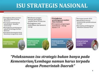 ISU STRATEGIS NASIONAL
•Peningkatan iklim investasi
dan usaha (Ease of Doing
Bussiness)
•Percepatan pembangunan
infrastruktur : Domestic
Connectivity
•Meningkatnya pembangunan
industri di berbagai Koridor
Ekonomi
•Penciptaan kesempatan kerja
khususnya tenaga kerja muda

PENINGKATAN
DAYA SAING

•Ketahanan pangan :
menuju pencapaian
surplus beras 10 juta ton
•Peningkatan rasio
elektrifikasi dan konversi
energi

•Peningkatan
pembangunan sumber
daya manusia
•Percepatan pengurangan
kemiskinan : sinergi
klaster 1-4

•Persiapan pemilu 2014
•Membaiknya kinerja
birokrasi dan pemberantasan
korupsi
•Percepatan pembangunan
Minimum Essential Force

PENINGKATAN
DAYA TAHAN
EKONOMI

PENINGKATAN
DAN PERLUASAN
KESRA

PEMANTAPAN
STABILITAS
SOSPOL

“Pelaksanaan isu strategis bukan hanya pada
Kementerian/Lembaga namun harus terpadu
dengan Pemerintah Daerah”
4

 