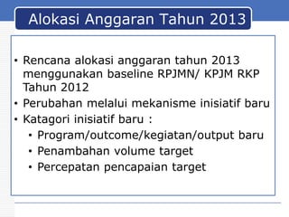 Alokasi Anggaran Tahun 2013
• Rencana alokasi anggaran tahun 2013
menggunakan baseline RPJMN/ KPJM RKP
Tahun 2012
• Perubahan melalui mekanisme inisiatif baru
• Katagori inisiatif baru :
• Program/outcome/kegiatan/output baru
• Penambahan volume target
• Percepatan pencapaian target

 