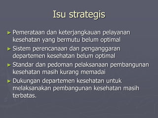 Isu strategis
► Pemerataan dan keterjangkauan pelayanan
kesehatan yang bermutu belum optimal
► Sistem perencanaan dan penganggaran
departemen kesehatan belum optimal
► Standar dan pedoman pelaksanaan pembangunan
kesehatan masih kurang memadai
► Dukungan departemen kesehatan untuk
melaksanakan pembangunan kesehatan masih
terbatas.
 