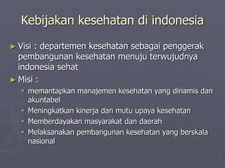 Kebijakan kesehatan di indonesia
► Visi : departemen kesehatan sebagai penggerak
pembangunan kesehatan menuju terwujudnya
indonesia sehat
► Misi :
 memantapkan manajemen kesehatan yang dinamis dan
akuntabel
 Meningkatkan kinerja dan mutu upaya kesehatan
 Memberdayakan masyarakat dan daerah
 Melaksanakan pembangunan kesehatan yang berskala
nasional
 