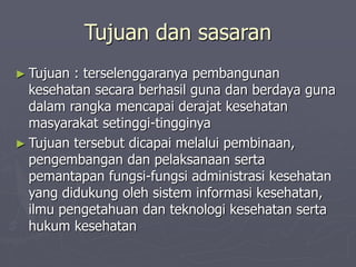 Tujuan dan sasaran
► Tujuan : terselenggaranya pembangunan
kesehatan secara berhasil guna dan berdaya guna
dalam rangka mencapai derajat kesehatan
masyarakat setinggi-tingginya
► Tujuan tersebut dicapai melalui pembinaan,
pengembangan dan pelaksanaan serta
pemantapan fungsi-fungsi administrasi kesehatan
yang didukung oleh sistem informasi kesehatan,
ilmu pengetahuan dan teknologi kesehatan serta
hukum kesehatan
 